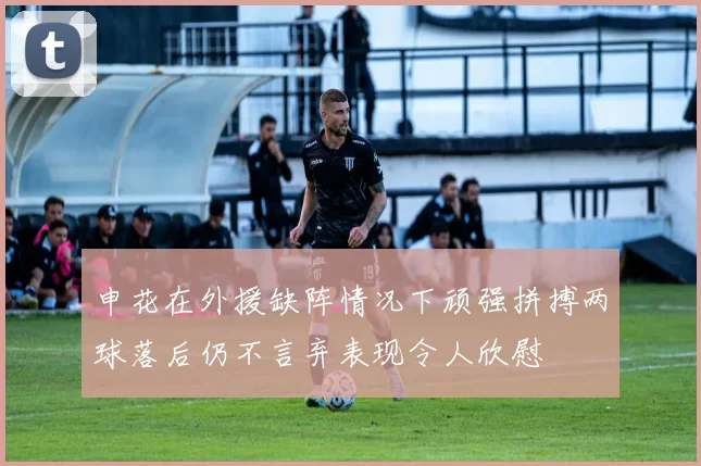 申花在外援缺阵情况下顽强拼搏两球落后仍不言弃表现令人欣慰