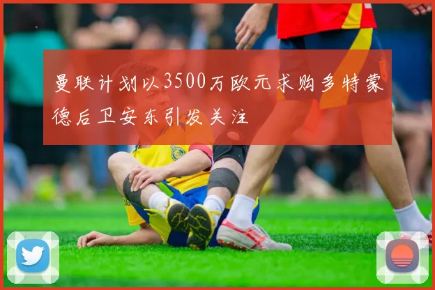 曼联计划以3500万欧元求购多特蒙德后卫安东引发关注