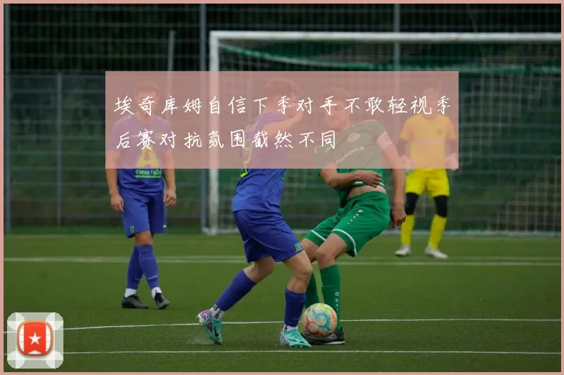 埃奇库姆自信下季对手不敢轻视季后赛对抗氛围截然不同
