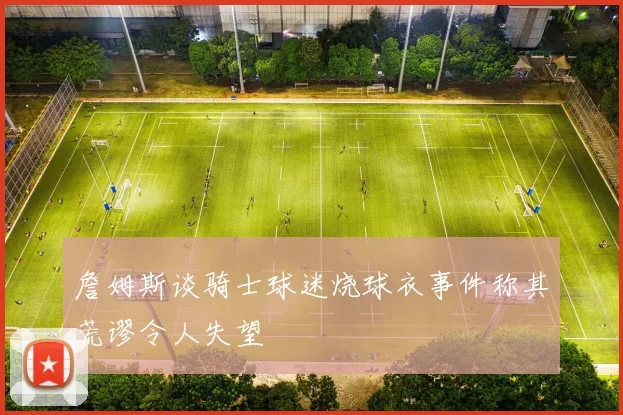 詹姆斯谈骑士球迷烧球衣事件称其荒谬令人失望