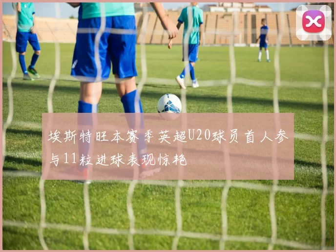 埃斯特旺本赛季英超U20球员首人参与11粒进球表现惊艳