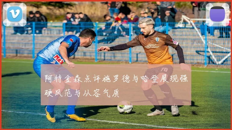 阿特金森点评施罗德与哈登展现强硬风范与从容气质