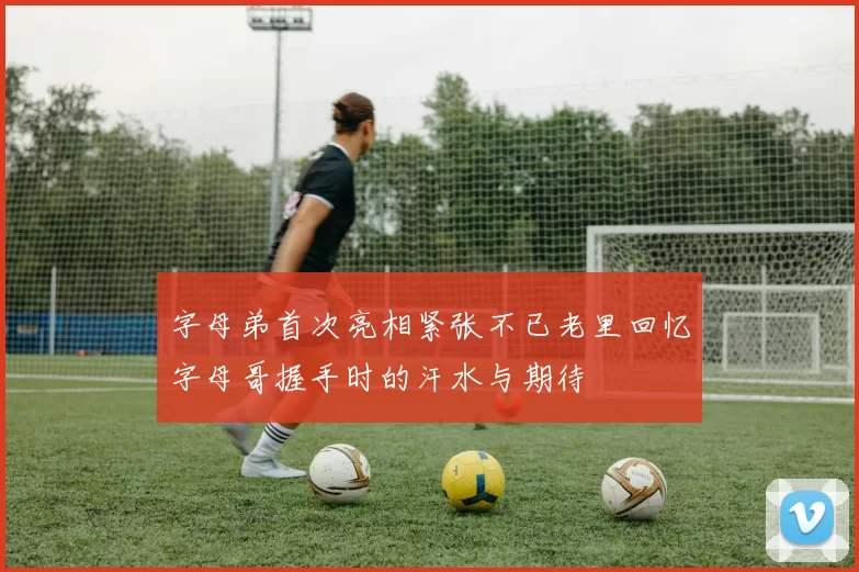 字母弟首次亮相紧张不已老里回忆字母哥握手时的汗水与期待