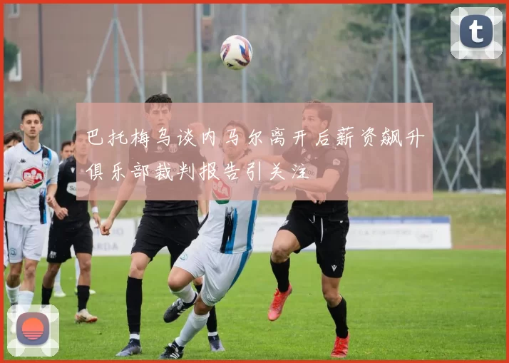 巴托梅乌谈内马尔离开后薪资飙升俱乐部裁判报告引关注