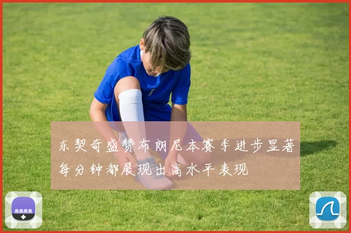 东契奇盛赞布朗尼本赛季进步显著每分钟都展现出高水平表现