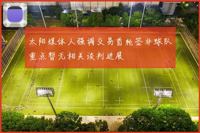 太阳媒体人强调交易首轮签非球队重点暂无相关谈判进展