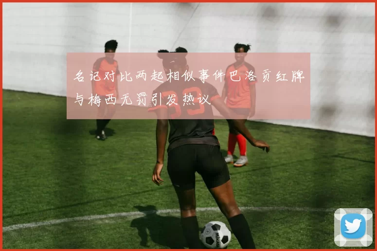 名记对比两起相似事件巴洛贡红牌与梅西无罚引发热议