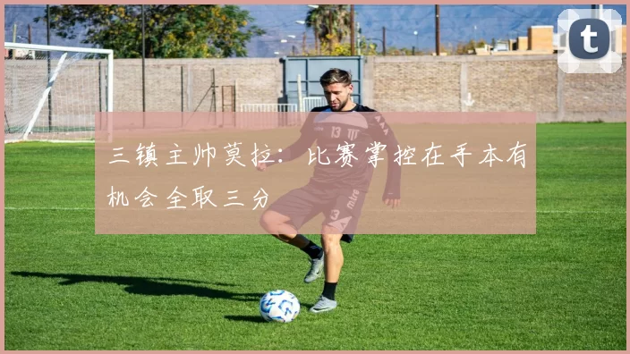 三镇主帅莫拉：比赛掌控在手本有机会全取三分