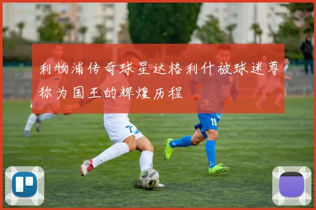 利物浦传奇球星达格利什被球迷尊称为国王的辉煌历程