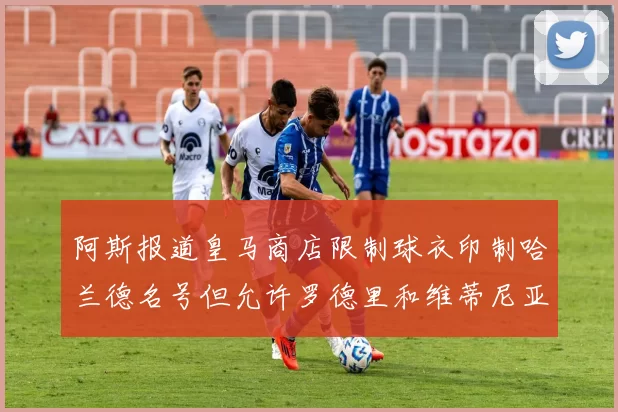 阿斯报道皇马商店限制球衣印制哈兰德名号但允许罗德里和维蒂尼亚印制