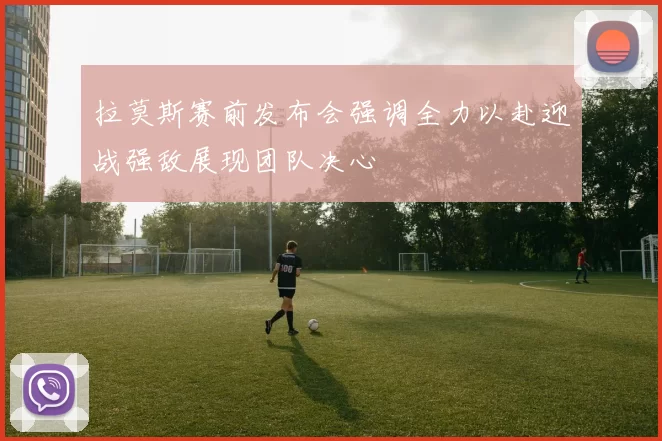 拉莫斯赛前发布会强调全力以赴迎战强敌展现团队决心