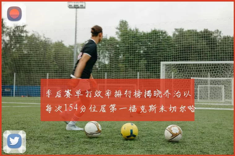季后赛单打效率排行榜揭晓乔治以每次154分位居第一福克斯米切尔哈登紧随其后