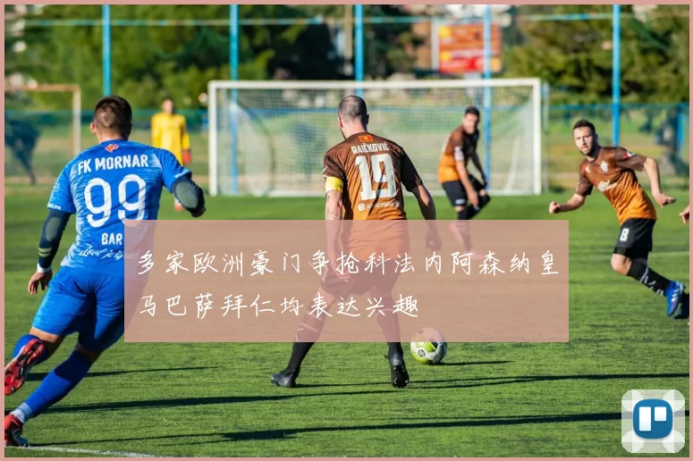 多家欧洲豪门争抢科法内阿森纳皇马巴萨拜仁均表达兴趣