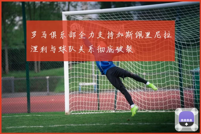 罗马俱乐部全力支持加斯佩里尼拉涅利与球队关系彻底破裂