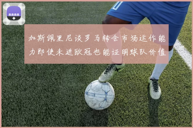 加斯佩里尼谈罗马转会市场运作能力即使未进欧冠也能证明球队价值
