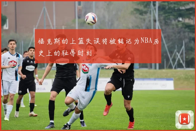 福克斯的上篮失误将被铭记为NBA历史上的耻辱时刻