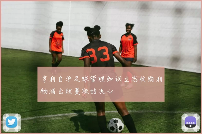 亨利自学足球管理知识立志收购利物浦击败曼联的决心