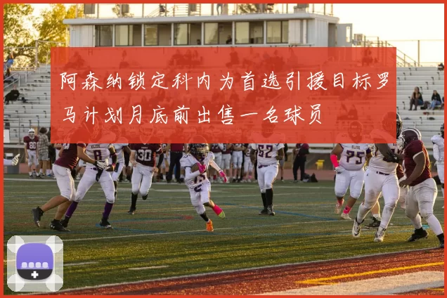 阿森纳锁定科内为首选引援目标罗马计划月底前出售一名球员