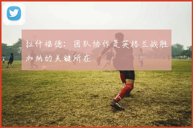 拉什福德：团队协作是英格兰战胜加纳的关键所在