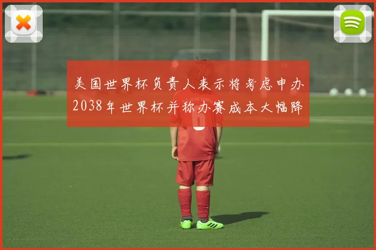 美国世界杯负责人表示将考虑申办2038年世界杯并称办赛成本大幅降低