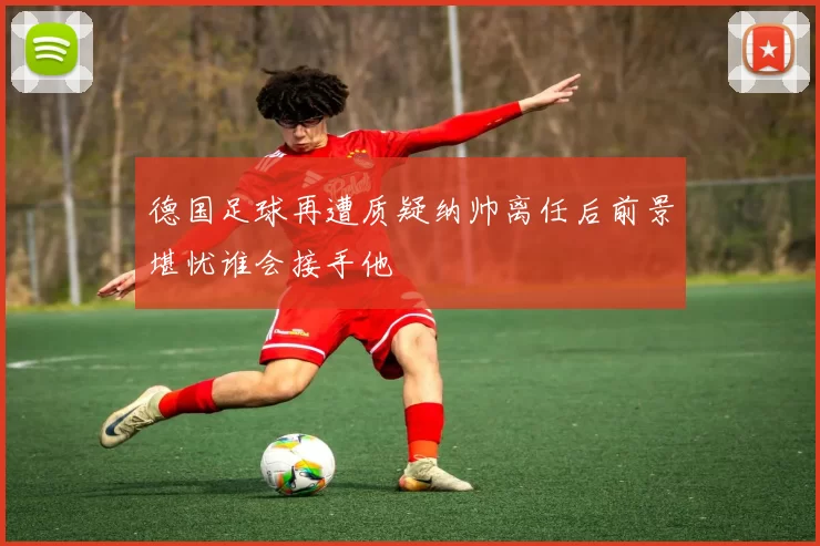 德国足球再遭质疑纳帅离任后前景堪忧谁会接手他