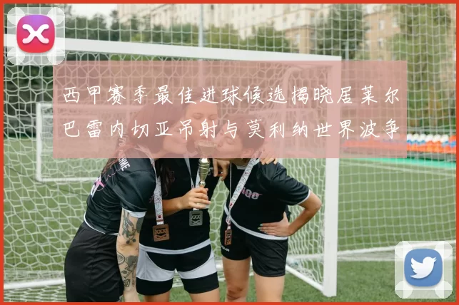 西甲赛季最佳进球候选揭晓居莱尔巴雷内切亚吊射与莫利纳世界波争辉