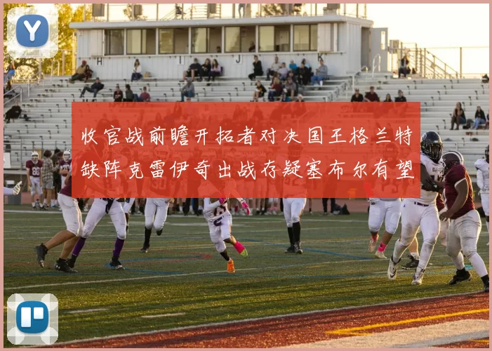 收官战前瞻开拓者对决国王格兰特缺阵克雷伊奇出战存疑塞布尔有望上场